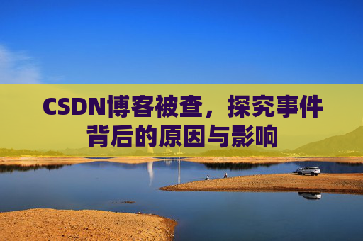 CSDN博客被查,探究事件背后的原因与影响